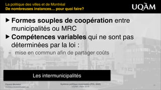 Florent Michelot"
michelot.ﬂorent@uqam.ca
Système politique montréalais (POL 4840)"
UQAM - Hiver 2016
23
Les intermunicipalités
La politique des villes et de Montréal!
De nombreuses instances… pour quoi faire?
▶ Formes souples de coopération entre
municipalités ou MRC!
▶ Compétences variables qui ne sont pas
déterminées par la loi :!
– mise en commun afin de partager coûts
 