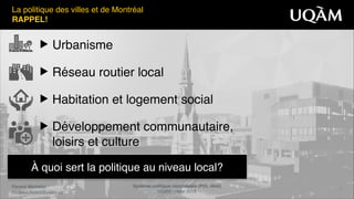Florent Michelot"
michelot.ﬂorent@uqam.ca
Système politique montréalais (POL 4840)"
UQAM - Hiver 2016
3
À quoi sert la politique au niveau local?
▶ Urbanisme!
▶ Réseau routier local!
▶ Habitation et logement social!
▶ Développement communautaire,
loisirs et culture
La politique des villes et de Montréal!
RAPPEL!
 
