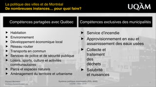 Système politique montréalais (POL 4840)"
UQAM - Hiver 2016
Florent Michelot"
michelot.ﬂorent@uqam.ca
▶ Service d’incendie!
▶ Approvisionnement en eau et
assainissement des eaux usées!
▶ Collecte et  
traitement 
des  
déchets!
▶ Salubrité 
et nuisances
Compétences partagées avec Québec Compétences exclusives des municipalités
4
▶ Habitation!
▶ Environnement!
▶ Développement économique local!
▶ Réseau routier!
▶ Transports en commun!
▶ Services de police et de sécurité publique!
▶ Loisirs, sports, culture et activités
communautaires!
▶ Parcs et espaces naturels!
▶ Aménagement du territoire et urbanisme
La politique des villes et de Montréal!
De nombreuses instances… pour quoi faire?
 