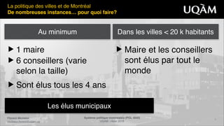 Florent Michelot"
michelot.ﬂorent@uqam.ca
Système politique montréalais (POL 4840)"
UQAM - Hiver 2016
5
Les élus municipaux
La politique des villes et de Montréal!
De nombreuses instances… pour quoi faire?
▶ 1 maire!
▶ 6 conseillers (varie
selon la taille)!
▶ Sont élus tous les 4 ans
▶ Maire et les conseillers
sont élus par tout le
monde
Au minimum Dans les villes < 20 k habitants
 