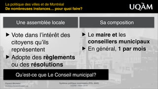 Florent Michelot"
michelot.ﬂorent@uqam.ca
Système politique montréalais (POL 4840)"
UQAM - Hiver 2016
7
Qu’est-ce que Le Conseil municipal?
La politique des villes et de Montréal!
De nombreuses instances… pour quoi faire?
▶ Vote dans l’intérêt des
citoyens qu’ils
représentent!
▶ Adopte des règlements
ou des résolutions
▶ Le maire et les
conseillers municipaux !
▶ En général, 1 par mois
Une assemblée locale Sa composition
 