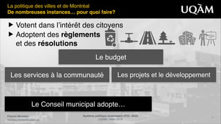 Florent Michelot"
michelot.ﬂorent@uqam.ca
Système politique montréalais (POL 4840)"
UQAM - Hiver 2016
8
Le Conseil municipal adopte…
La politique des villes et de Montréal!
De nombreuses instances… pour quoi faire?
▶ Votent dans l’intérêt des citoyens!
▶ Adoptent des règlements 
et des résolutions
Les services à la communauté Les projets et le développement
Le budget
 