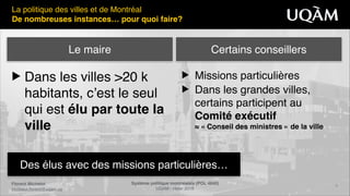 Florent Michelot"
michelot.ﬂorent@uqam.ca
Système politique montréalais (POL 4840)"
UQAM - Hiver 2016
9
Des élus avec des missions particulières…
La politique des villes et de Montréal!
De nombreuses instances… pour quoi faire?
▶ Dans les villes >20 k
habitants, c’est le seul
qui est élu par toute la
ville
▶ Missions particulières!
▶ Dans les grandes villes,
certains participent au
Comité exécutif 
≈ « Conseil des ministres » de la ville
Le maire Certains conseillers
 