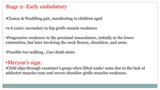 Stage 2- Early ambulatory
•Clumsy & Waddling gait, manifesting in children aged
•2-6 years; secondary to hip girdle muscle weakness
•Progressive weakness in the proximal musculature, initially in the lower
extremities, but later involving the neck flexors, shoulders, and arms.
•Possible toe-walking , Can climb stairs
•Meryon’s sign:
•Child slips through examiner’s grasp when lifted under arms due to the lack of
adductor muscles tone and severe shoulder girdle muscles weakness.
 