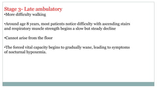 Stage 3- Late ambulatory
•More difficulty walking
•Around age 8 years, most patients notice difficulty with ascending stairs
and respiratory muscle strength begins a slow but steady decline
•Cannot arise from the floor
•The forced vital capacity begins to gradually wane, leading to symptoms
of nocturnal hypoxemia.
 