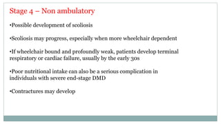 Stage 4 – Non ambulatory
•Possible development of scoliosis
•Scoliosis may progress, especially when more wheelchair dependent
•If wheelchair bound and profoundly weak, patients develop terminal
respiratory or cardiac failure, usually by the early 30s
•Poor nutritional intake can also be a serious complication in
individuals with severe end-stage DMD
•Contractures may develop
 