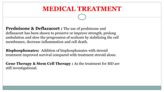 MEDICAL TREATMENT
Prednisone & Deflazacort : The use of prednisone and
deflazacort has been shown to preserve or improve strength, prolong
ambulation and slow the pr0gression of scoliosis by stabilizing the cell
membranes, decrease inflammation and cell death.
Bisphosphonates: Addition of bisphosphonates with steroid
treatment improved survival compared with treatment steroid alone.
Gene Therapy & Stem Cell Therapy : As the treatment for MD are
still investigational.
 