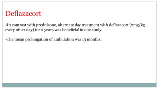Deflazacort
•In contrast with prednisone, alternate day treatment with deflazacort (2mg/kg
every other day) for 2 years was beneficial in one study.
•The mean prolongation of ambulation was 13 months.
 