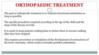 ORTHOPAEDIC TREATMENT
The goal of orthopaedic treatment is to maintain functional ambulation as
long as possible.
The specific procedures required according to the age of the child and the
stage of the disease severity.
It is easier to keep patients walking than to induce them to resume walking
after they have stopped.
This requires prevention or retardation of the development of contractures of
the lower extremity, which would eventually prohibit ambulation.
 