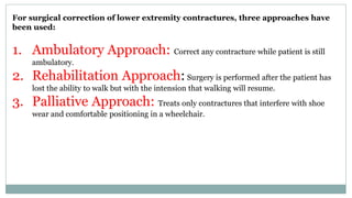 For surgical correction of lower extremity contractures, three approaches have
been used:
1. Ambulatory Approach: Correct any contracture while patient is still
ambulatory.
2. Rehabilitation Approach: Surgery is performed after the patient has
lost the ability to walk but with the intension that walking will resume.
3. Palliative Approach: Treats only contractures that interfere with shoe
wear and comfortable positioning in a wheelchair.
 
