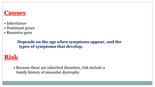 Causes
• Inheritance
• Dominant genes
• Recessive gene
Depends on the age when symptoms appear, and the
types of symptoms that develop.
Risk
• Because these are inherited disorders, risk include a
family history of muscular dystrophy
 