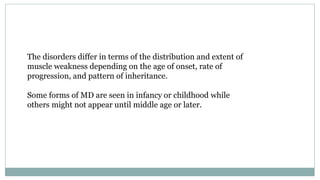 The disorders differ in terms of the distribution and extent of
muscle weakness depending on the age of onset, rate of
progression, and pattern of inheritance.
Some forms of MD are seen in infancy or childhood while
others might not appear until middle age or later.
 