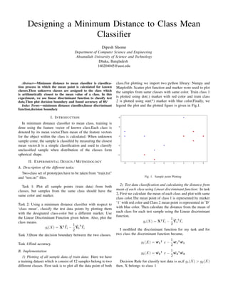 Designing a Minimum Distance to Class Mean
Classifier
Dipesh Shome
Department of Computer Science and Engineering
Ahsanullah Univarsity of Science and Technology
Dhaka, Bangladesh
160204045@aust.edu
Abstract—Minimum distance to mean classifier is classifica-
tion process in which the mean point is calculated for known
classes.Then unknown classes are assigned to the class which
is arithmetically closest to the mean value of a class. In this
experiment, we use linear discriminant function to classify test
data.Then plot decision boundary and found accuracy of 85/
Index Terms—minimum distance classifier,linear discriminant
function,decision boundary
I. INTRODUCTION
In minimum distance classifier to mean class, training is
done using the feature vector of known class.Each class is
denoted by its mean vector.Then mean of the feature vectors
for the object within the class is calculated. When unknown
sample come, the sample is classified by measuring the closest
mean vector.It is a simple classification and used to classify
unclassified sample when distribution of the classes form
spherical shape.
II. EXPERIMENTAL DESIGN / METHODOLOGY
A. Description of the different tasks:
Two-class set of prototypes have to be taken from “train.txt”
and “test.txt” files.
Task 1: Plot all sample points (train data) from both
classes, but samples from the same class should have the
same color and marker.
Task 2: Using a minimum distance classifier with respect to
‘class mean’, classify the test data points by plotting them
with the designated class-color but a different marker. Use
the Linear Discriminant Function given below. Also, plot the
class means.
gi(X) = X|
Ȳi −
1
2
Ȳi
|
Ȳi
Task 3:Draw the decision boundary between the two classes.
Task 4:Find accuracy.
B. Implementation
1) Plotting of all sample data of train data: Here we have
a training dataset which is consist of 12 samples belong to two
different classes. First task is to plot all the data point of both
class.For plotting we import two python library: Numpy and
Matplotlib. Scatter plot function and marker were used to plot
the samples from same classes with same color. Train class 1
is plotted using dot(.) marker with red color and train class
2 is plotted using star(*) marker with blue color.Finally, we
legend the plot and the plotted figure is given in Fig.1.
Fig. 1. Sample point Plotting
2) Test data classification and calculating the distance from
mean of each class using Linear discriminant function: In task
2, First we calculate the mean of each class and plot with same
class color.The mean point of class 1 is represented by marker
’1’ with red color and Class 2 mean point is represented in ’D’
with blue color. Then calculate the distance from the mean of
each class for each test sample using the Linear discriminant
function.
gi(X) = X|
Ȳi −
1
2
Ȳi
|
Ȳi
I modified the discriminant function for my task and for
two class the discriminant function became,
g1(X) = ¯
w1
|
x −
1
2
¯
w1
|
¯
w1
g2(X) = ¯
w2
|
x −
1
2
¯
w2
|
¯
w2
Decision Rule for classify test data is as,if g1(X) > g2(X)
then, X belongs to class 1
 