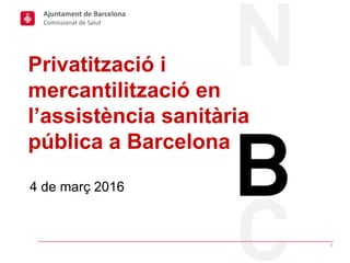 4 de març 2016
Privatització i
mercantilització en
l’assistència sanitària
pública a Barcelona
1
Ajuntament de Barcelona
Comissionat de Salut
 