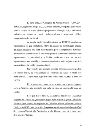 10
E, para tanto, ao Conselho de Administração – CONAD –
da GEAP, segundo o artigo 17, XII, do seu Estatuto, compete a deliberação
sobre a criação de novos planos e programas e alteração dos já existentes,
inclusive os planos de custeio, submetendo-os à autoridade pública
competente na forma da lei.
A reunião deste Conselho, datada de 17/11/15, resultou na
Resolução nº 99 que estabelece 37,55% de reajuste na contribuição integral
do plano de saúde, fato este incontroverso, pois já amplamente noticiado
nos meios de comunicação. E isto só foi possível com o voto de minerva do
representante do patrocinador, a União, tendo em vista que os três
representantes dos servidores votaram contrários a este reajuste e os três
representantes da União votaram a favor.
Na verdade, este número esconde porcentagens que podem
ser muito maior, se considerados as variáveis de idade e renda dos
beneficiários. O que pode significar uma cifra entre 45,38% e mais de
1000%.
E, curiosamente, quem vai arcar com este reajuste é apenas
os beneficiários, não incidindo em nada na parte de responsabilidade da
União.
É o que diz o item 2.2 da referida Resolução: “Eventual
reajuste no valor do patrocínio pago pela União e pelas Entidades
Federais (per capita) na vigência do Convênio Único, celebrado entre a
União e o GEAP, será deduzido integralmente da contribuição individual
de responsabilidade do Pensionista e do Titular, para si e para seus
dependentes” (grifei).
 