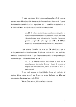 11
E, pior, o reajuste já foi comunicado aos beneficiários sem
ao menos ter sido submetido à aprovação da unidade do Sistema de Pessoal
da Administração Pública que, segundo o art. 22 da Portaria Normativa nº
5/2010-MPOG, é o responsável pelo convênio em questão.
Art. 22. Os valores da contribuição mensal do servidor, ativo ou
inativo, de seus dependentes e do pensionista, de que trata o art.
11 desta Portaria, serão indicados pelos Conselhos Consultivos
paritários e aprovados pelo órgão ou entidade do SIPEC,
ressalvados os casos previstos em lei específica. Grifo nosso
Esta mesma Portaria, em seu art. 24, estabelece que a
avaliação atuarial que fundamenta a fixação do reajuste deva ser realizada
no inicio de cada ano civil. O que flagrantemente não foi respeitado pela
requerida, que a fez em novembro de 2015.
Art. 24. A avaliação atuarial, que servirá de base para o
estabelecimento da receita, despesa e fundo de reserva do
respectivo exercício financeiro, deverá ser realizada no início de
cada ano civil.
O que mais assusta os beneficiários é que tais reajustes já
seriam feitos agora no mês de fevereiro, sendo incluída na folha de
pagamentos do mês de janeiro de 2016.
São os fatos, em suficiente e breve resumo.
 