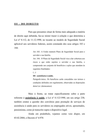 12
III – DO DIREITO
Para que possamos situar de forma mais adequada a matéria
de direito aqui debatida, faz-se mister trazer à colação o que determina a
Lei nº 8.112, de 11.12.1990, no tocante ao modelo de Seguridade Social
aplicável aos servidores federais, assim constando dos seus artigos 183 e
184:
Art. 183. A União manterá Plano de Seguridade Social para o
servidor e sua família.
Art. 184. O Plano de Seguridade Social visa a dar cobertura aos
riscos a que estão sujeitos o servidor e sua família, e
compreende um conjunto de benefícios e ações que atendam às
seguintes finalidades:
(...)
III - assistência à saúde.
Parágrafo único. Os benefícios serão concedidos nos termos e
condições definidos em regulamento, observadas as disposições
desta Lei. (destacamos)
Mais à frente, ao tratar especificamente sobre a parte
referente à assistência à saúde, a Lei nº 8.112/1990, em seu artigo 230,
também estatui a questão dos convênios para prestação de serviços de
assistência à saúde para os servidores ou empregados ativos, aposentados,
pensionistas, como já transcrito supra o dispositivo legal.
Ainda em preâmbulo, vejamos como veio dispor, em
03.02.2004, o Decreto nº 4.978:
 