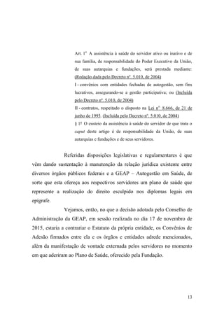 13
Art. 1o
A assistência à saúde do servidor ativo ou inativo e de
sua família, de responsabilidade do Poder Executivo da União,
de suas autarquias e fundações, será prestada mediante:
(Redação dada pelo Decreto nº. 5.010, de 2004)
I - convênios com entidades fechadas de autogestão, sem fins
lucrativos, assegurando-se a gestão participativa; ou (Incluída
pelo Decreto nº. 5.010, de 2004)
II - contratos, respeitado o disposto na Lei no.
8.666, de 21 de
junho de 1993. (Incluída pelo Decreto nº. 5.010, de 2004)
§ 1º O custeio da assistência à saúde do servidor de que trata o
caput deste artigo é de responsabilidade da União, de suas
autarquias e fundações e de seus servidores.
Referidas disposições legislativas e regulamentares é que
vêm dando sustentação à manutenção da relação jurídica existente entre
diversos órgãos públicos federais e a GEAP – Autogestão em Saúde, de
sorte que esta ofereça aos respectivos servidores um plano de saúde que
represente a realização do direito esculpido nos diplomas legais em
epígrafe.
Vejamos, então, no que a decisão adotada pelo Conselho de
Administração da GEAP, em sessão realizada no dia 17 de novembro de
2015, estaria a contrariar o Estatuto da própria entidade, os Convênios de
Adesão firmados entre ela e os órgãos e entidades adrede mencionados,
além da manifestação de vontade externada pelos servidores no momento
em que aderiram ao Plano de Saúde, oferecido pela Fundação.
 