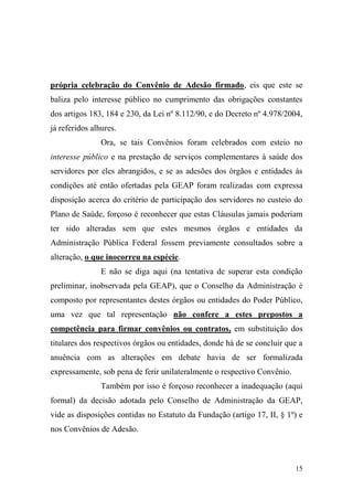 15
própria celebração do Convênio de Adesão firmado, eis que este se
baliza pelo interesse público no cumprimento das obrigações constantes
dos artigos 183, 184 e 230, da Lei nº 8.112/90, e do Decreto nº 4.978/2004,
já referidos alhures.
Ora, se tais Convênios foram celebrados com esteio no
interesse público e na prestação de serviços complementares à saúde dos
servidores por eles abrangidos, e se as adesões dos órgãos e entidades às
condições até então ofertadas pela GEAP foram realizadas com expressa
disposição acerca do critério de participação dos servidores no custeio do
Plano de Saúde, forçoso é reconhecer que estas Cláusulas jamais poderiam
ter sido alteradas sem que estes mesmos órgãos e entidades da
Administração Pública Federal fossem previamente consultados sobre a
alteração, o que inocorreu na espécie.
E não se diga aqui (na tentativa de superar esta condição
preliminar, inobservada pela GEAP), que o Conselho da Administração é
composto por representantes destes órgãos ou entidades do Poder Público,
uma vez que tal representação não confere a estes prepostos a
competência para firmar convênios ou contratos, em substituição dos
titulares dos respectivos órgãos ou entidades, donde há de se concluir que a
anuência com as alterações em debate havia de ser formalizada
expressamente, sob pena de ferir unilateralmente o respectivo Convênio.
Também por isso é forçoso reconhecer a inadequação (aqui
formal) da decisão adotada pelo Conselho de Administração da GEAP,
vide as disposições contidas no Estatuto da Fundação (artigo 17, II, § 1º) e
nos Convênios de Adesão.
 