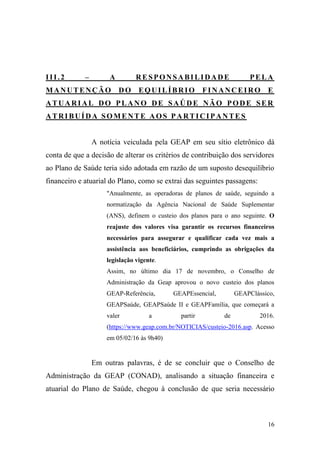 16
III.2 – A RESPONSABILIDADE PELA
MANUTENÇÃO DO EQUILÍBRIO FINANCEIRO E
ATUARIAL DO PLANO DE SAÚDE NÃO PODE SER
ATRIBUÍDA SOMENTE AOS PARTICIPANTES
A notícia veiculada pela GEAP em seu sítio eletrônico dá
conta de que a decisão de alterar os critérios de contribuição dos servidores
ao Plano de Saúde teria sido adotada em razão de um suposto desequilíbrio
financeiro e atuarial do Plano, como se extrai das seguintes passagens:
"Anualmente, as operadoras de planos de saúde, seguindo a
normatização da Agência Nacional de Saúde Suplementar
(ANS), definem o custeio dos planos para o ano seguinte. O
reajuste dos valores visa garantir os recursos financeiros
necessários para assegurar e qualificar cada vez mais a
assistência aos beneficiários, cumprindo as obrigações da
legislação vigente.
Assim, no último dia 17 de novembro, o Conselho de
Administração da Geap aprovou o novo custeio dos planos
GEAP-Referência, GEAPEssencial, GEAPClássico,
GEAPSaúde, GEAPSaúde II e GEAPFamília, que começará a
valer a partir de 2016.
(https://www.geap.com.br/NOTICIAS/custeio-2016.asp. Acesso
em 05/02/16 às 9h40)
Em outras palavras, é de se concluir que o Conselho de
Administração da GEAP (CONAD), analisando a situação financeira e
atuarial do Plano de Saúde, chegou à conclusão de que seria necessário
 