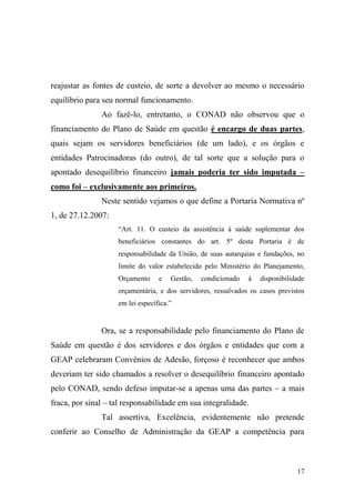 17
reajustar as fontes de custeio, de sorte a devolver ao mesmo o necessário
equilíbrio para seu normal funcionamento.
Ao fazê-lo, entretanto, o CONAD não observou que o
financiamento do Plano de Saúde em questão é encargo de duas partes,
quais sejam os servidores beneficiários (de um lado), e os órgãos e
entidades Patrocinadoras (do outro), de tal sorte que a solução para o
apontado desequilíbrio financeiro jamais poderia ter sido imputada –
como foi – exclusivamente aos primeiros.
Neste sentido vejamos o que define a Portaria Normativa nº
1, de 27.12.2007:
“Art. 11. O custeio da assistência à saúde suplementar dos
beneficiários constantes do art. 5º desta Portaria é de
responsabilidade da União, de suas autarquias e fundações, no
limite do valor estabelecido pelo Ministério do Planejamento,
Orçamento e Gestão, condicionado à disponibilidade
orçamentária, e dos servidores, ressalvados os casos previstos
em lei específica.”
Ora, se a responsabilidade pelo financiamento do Plano de
Saúde em questão é dos servidores e dos órgãos e entidades que com a
GEAP celebraram Convênios de Adesão, forçoso é reconhecer que ambos
deveriam ter sido chamados a resolver o desequilíbrio financeiro apontado
pelo CONAD, sendo defeso imputar-se a apenas uma das partes – a mais
fraca, por sinal – tal responsabilidade em sua integralidade.
Tal assertiva, Excelência, evidentemente não pretende
conferir ao Conselho de Administração da GEAP a competência para
 