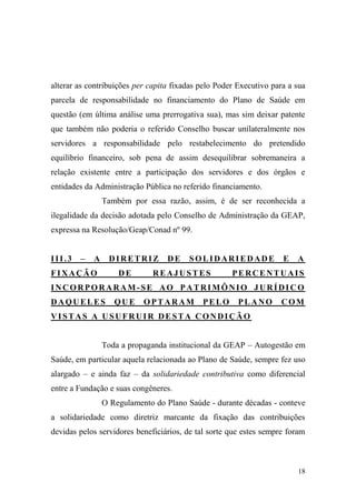 18
alterar as contribuições per capita fixadas pelo Poder Executivo para a sua
parcela de responsabilidade no financiamento do Plano de Saúde em
questão (em última análise uma prerrogativa sua), mas sim deixar patente
que também não poderia o referido Conselho buscar unilateralmente nos
servidores a responsabilidade pelo restabelecimento do pretendido
equilíbrio financeiro, sob pena de assim desequilibrar sobremaneira a
relação existente entre a participação dos servidores e dos órgãos e
entidades da Administração Pública no referido financiamento.
Também por essa razão, assim, é de ser reconhecida a
ilegalidade da decisão adotada pelo Conselho de Administração da GEAP,
expressa na Resolução/Geap/Conad nº 99.
III.3 – A DIRETRIZ DE SOLIDARIEDADE E A
FIXAÇÃO DE REAJUSTES PERCENTUAIS
INCORPORARAM -SE AO PATRIMÔNIO JURÍDIC O
DAQUELES QUE OPTARAM PELO PLANO COM
VISTAS A USUFRUIR DESTA CONDIÇÃO
Toda a propaganda institucional da GEAP – Autogestão em
Saúde, em particular aquela relacionada ao Plano de Saúde, sempre fez uso
alargado – e ainda faz – da solidariedade contributiva como diferencial
entre a Fundação e suas congêneres.
O Regulamento do Plano Saúde - durante décadas - conteve
a solidariedade como diretriz marcante da fixação das contribuições
devidas pelos servidores beneficiários, de tal sorte que estes sempre foram
 