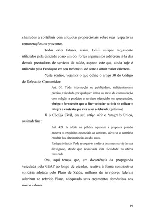 19
chamados a contribuir com alíquotas proporcionais sobre suas respectivas
remunerações ou proventos.
Todos estes fatores, assim, foram sempre largamente
utilizados pela entidade como um dos fortes argumentos a diferenciá-la das
demais prestadoras de serviços de saúde, aspecto este que, ainda hoje é
utilizado pela Fundação em seu benefício, de sorte a atrair maior clientela.
Neste sentido, vejamos o que define o artigo 30 do Código
de Defesa do Consumidor:
Art. 30. Toda informação ou publicidade, suficientemente
precisa, veiculada por qualquer forma ou meio de comunicação
com relação a produtos e serviços oferecidos ou apresentados,
obriga o fornecedor que a fizer veicular ou dela se utilizar e
integra o contrato que vier a ser celebrado. (grifamos)
Já o Código Civil, em seu artigo 429 e Parágrafo Único,
assim define:
Art. 429. A oferta ao público equivale a proposta quando
encerra os requisitos essenciais ao contrato, salvo se o contrário
resultar das circunstâncias ou dos usos.
Parágrafo único. Pode revogar-se a oferta pela mesma via de sua
divulgação, desde que ressalvada esta faculdade na oferta
realizada.
Ora, aqui temos que, em decorrência da propaganda
veiculada pela GEAP ao longo de décadas, relativa à forma contributiva
solidária adotada pelo Plano de Saúde, milhares de servidores federais
aderiram ao referido Plano, adequando seus orçamentos domésticos aos
novos valores.
 