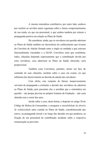 20
A mesma sistemática contributiva, por outro lado, acabava
por conferir ao servidor maior segurança sobre o futuro comprometimento
de sua renda, eis que em percentual, o que acabou também por reiterar a
propaganda positiva em relação ao Plano de Saúde.
De considerar, ainda, que os servidores em questão aderiram
ao Plano de Saúde também em decorrência do conhecimento que tiveram
do Convênio de Adesão firmado entre o órgão ou entidade a que estavam
funcionalmente vinculados e a GEAP, Convênios estes que continham,
todos, cláusulas dispondo expressamente que a contribuição devida por
estes servidores, caso aderissem ao Plano de Saúde oferecido, seria
proporcional.
Também estes Convênios, portanto, mister em face do
conteúdo de suas cláusulas, incidem sobre o caso em exame, eis que
influíram eles decisivamente na decisão de adesão dos servidores.
Com efeito, este conjunto de fatores inequivocamente
serviram de propaganda a estimular a decisão dos servidores de aderirem
ao Plano de Saúde, pois passaram eles a acreditar que a sistemática em
questão – até porque prevista no próprio Estatuto da Fundação – não seria
alterada com o correr dos anos.
Incide sobre o caso, desta forma, o disposto no artigo 30 do
Código de Defesa do Consumidor, a assegurar a imutabilidade da diretriz
de solidariedade antes contida no Plano de Saúde, consubstanciada que
esteve, na propaganda inicial e ao longo das décadas em que perdurou, na
fixação de um percentual de contribuição incidente sobre a respectiva
remuneração ou provento.
 