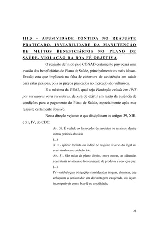 21
III.5 – ABUSIVIDADE CONTIDA NO REAJUSTE
PRATICADO. INVIABILIDADE DA MANUTENÇÃO
DE MUITOS BENEFICIÁRIOS NO PLANO DE
SAÚDE. VIOLAÇÃO DA BOA FÉ OBJETIVA
O reajuste definido pelo CONAD certamente provocará uma
evasão dos beneficiários do Plano de Saúde, principalmente os mais idosos.
Evasão esta que implicará na falta de cobertura de assistência em saúde
para estas pessoas, pois os preços praticados no mercado são vultuosos.
E a máxima da GEAP, qual seja Fundação criada em 1945
por servidores para servidores, deixará de existir em razão da ausência de
condições para o pagamento do Plano de Saúde, especialmente após este
reajuste certamente abusivo.
Nesta direção vejamos o que disciplinam os artigos 39, XIII,
e 51, IV, do CDC:
Art. 39. É vedado ao fornecedor de produtos ou serviços, dentre
outras práticas abusivas
(...)
XIII - aplicar fórmula ou índice de reajuste diverso do legal ou
contratualmente estabelecido.
Art. 51. São nulas de pleno direito, entre outras, as cláusulas
contratuais relativas ao fornecimento de produtos e serviços que:
(...)
IV - estabeleçam obrigações consideradas iníquas, abusivas, que
coloquem o consumidor em desvantagem exagerada, ou sejam
incompatíveis com a boa-fé ou a eqüidade;
 