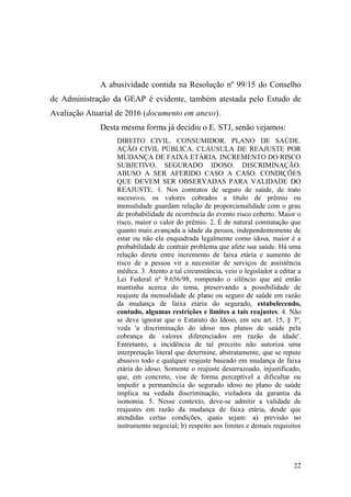22
A abusividade contida na Resolução nº 99/15 do Conselho
de Administração da GEAP é evidente, também atestada pelo Estudo de
Avaliação Atuarial de 2016 (documento em anexo).
Desta mesma forma já decidiu o E. STJ, senão vejamos:
DIREITO CIVIL. CONSUMIDOR. PLANO DE SAÚDE.
AÇÃO CIVIL PÚBLICA. CLÁUSULA DE REAJUSTE POR
MUDANÇA DE FAIXA ETÁRIA. INCREMENTO DO RISCO
SUBJETIVO. SEGURADO IDOSO. DISCRIMINAÇÃO.
ABUSO A SER AFERIDO CASO A CASO. CONDIÇÕES
QUE DEVEM SER OBSERVADAS PARA VALIDADE DO
REAJUSTE. 1. Nos contratos de seguro de saúde, de trato
sucessivo, os valores cobrados a título de prêmio ou
mensalidade guardam relação de proporcionalidade com o grau
de probabilidade de ocorrência do evento risco coberto. Maior o
risco, maior o valor do prêmio. 2. É de natural constatação que
quanto mais avançada a idade da pessoa, independentemente de
estar ou não ela enquadrada legalmente como idosa, maior é a
probabilidade de contrair problema que afete sua saúde. Há uma
relação direta entre incremento de faixa etária e aumento de
risco de a pessoa vir a necessitar de serviços de assistência
médica. 3. Atento a tal circunstância, veio o legislador a editar a
Lei Federal nº 9.656/98, rompendo o silêncio que até então
mantinha acerca do tema, preservando a possibilidade de
reajuste da mensalidade de plano ou seguro de saúde em razão
da mudança de faixa etária do segurado, estabelecendo,
contudo, algumas restrições e limites a tais reajustes. 4. Não
se deve ignorar que o Estatuto do Idoso, em seu art. 15, § 3º,
veda 'a discriminação do idoso nos planos de saúde pela
cobrança de valores diferenciados em razão da idade'.
Entretanto, a incidência de tal preceito não autoriza uma
interpretação literal que determine, abstratamente, que se repute
abusivo todo e qualquer reajuste baseado em mudança de faixa
etária do idoso. Somente o reajuste desarrazoado, injustificado,
que, em concreto, vise de forma perceptível a dificultar ou
impedir a permanência do segurado idoso no plano de saúde
implica na vedada discriminação, violadora da garantia da
isonomia. 5. Nesse contexto, deve-se admitir a validade de
reajustes em razão da mudança de faixa etária, desde que
atendidas certas condições, quais sejam: a) previsão no
instrumento negocial; b) respeito aos limites e demais requisitos
 