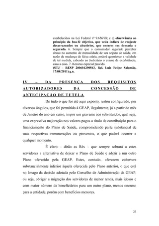 23
estabelecidos na Lei Federal nº 9.656/98; e c) observância ao
princípio da boa-fé objetiva, que veda índices de reajuste
desarrazoados ou aleatórios, que onerem em demasia o
segurado. 6. Sempre que o consumidor segurado perceber
abuso no aumento de mensalidade de seu seguro de saúde, em
razão de mudança de faixa etária, poderá questionar a validade
de tal medida, cabendo ao Judiciário o exame da exorbitância,
caso a caso. 7. Recurso especial provido.
(STJ – RESP 200601290563, Rel. Luis Felipe Salomão,
17/08/2011) g.n.
IV – DA PRESENÇA DOS REQUISITOS
AUTORIZADORES DA CONCESSÃO DE
ANTECIPAÇÃO DE TUTELA
De tudo o que foi até aqui exposto, restou configurado, por
diversos ângulos, que foi permitido à GEAP, ilegalmente, já a partir do mês
de Janeiro do ano em curso, impor um gravame aos substituídos, qual seja,
uma expressiva majoração nos valores pagos a título de contribuição para o
financiamento do Plano de Saúde, comprometendo parte substancial de
suas respectivas remunerações ou proventos, o que poderá ocorrer a
qualquer momento.
É claro – dirão as Rés – que sempre sobrará a estes
servidores a alternativa de deixar o Plano de Saúde e aderir a um outro
Plano oferecido pela GEAP. Estes, contudo, oferecem cobertura
substancialmente inferior àquela oferecida pelo Plano anterior, o que está
no âmago da decisão adotada pelo Conselho de Administração da GEAP,
ou seja, obrigar a migração dos servidores de menor renda, mais idosos e
com maior número de beneficiários para um outro plano, menos oneroso
para a entidade, porém com benefícios menores.
 