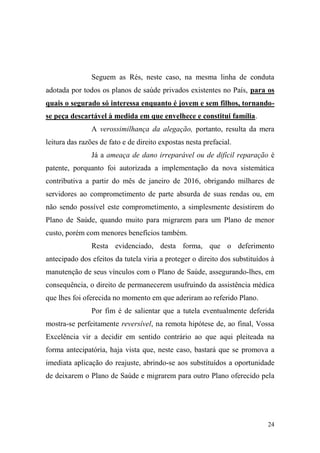 24
Seguem as Rés, neste caso, na mesma linha de conduta
adotada por todos os planos de saúde privados existentes no País, para os
quais o segurado só interessa enquanto é jovem e sem filhos, tornando-
se peça descartável à medida em que envelhece e constitui família.
A verossimilhança da alegação, portanto, resulta da mera
leitura das razões de fato e de direito expostas nesta prefacial.
Já a ameaça de dano irreparável ou de difícil reparação é
patente, porquanto foi autorizada a implementação da nova sistemática
contributiva a partir do mês de janeiro de 2016, obrigando milhares de
servidores ao comprometimento de parte absurda de suas rendas ou, em
não sendo possível este comprometimento, a simplesmente desistirem do
Plano de Saúde, quando muito para migrarem para um Plano de menor
custo, porém com menores benefícios também.
Resta evidenciado, desta forma, que o deferimento
antecipado dos efeitos da tutela viria a proteger o direito dos substituídos à
manutenção de seus vínculos com o Plano de Saúde, assegurando-lhes, em
consequência, o direito de permanecerem usufruindo da assistência médica
que lhes foi oferecida no momento em que aderiram ao referido Plano.
Por fim é de salientar que a tutela eventualmente deferida
mostra-se perfeitamente reversível, na remota hipótese de, ao final, Vossa
Excelência vir a decidir em sentido contrário ao que aqui pleiteada na
forma antecipatória, haja vista que, neste caso, bastará que se promova a
imediata aplicação do reajuste, abrindo-se aos substituídos a oportunidade
de deixarem o Plano de Saúde e migrarem para outro Plano oferecido pela
 