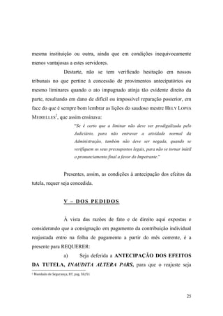 25
mesma instituição ou outra, ainda que em condições inequivocamente
menos vantajosas a estes servidores.
Destarte, não se tem verificado hesitação em nossos
tribunais no que pertine à concessão de provimentos antecipatórios ou
mesmo liminares quando o ato impugnado atinja tão evidente direito da
parte, resultando em dano de difícil ou impossível reparação posterior, em
face do que é sempre bom lembrar as lições do saudoso mestre HELY LOPES
MEIRELLES
2
, que assim ensinava:
“Se é certo que a liminar não deve ser prodigalizada pelo
Judiciário, para não entravar a atividade normal da
Administração, também não deve ser negada, quando se
verifiquem os seus pressupostos legais, para não se tornar inútil
o pronunciamento final a favor do Impetrante.”
Presentes, assim, as condições à antecipação dos efeitos da
tutela, requer seja concedida.
V – DOS PEDIDOS
À vista das razões de fato e de direito aqui expostas e
considerando que a consignação em pagamento da contribuição individual
reajustada entro na folha de pagamento a partir do mês corrente, é a
presente para REQUERER:
a) Seja deferida a ANTECIPAÇÃO DOS EFEITOS
DA TUTELA, INAUDITA ALTERA PARS, para que o reajuste seja
2 Mandado de Segurança, RT, pag. 50/51
 
