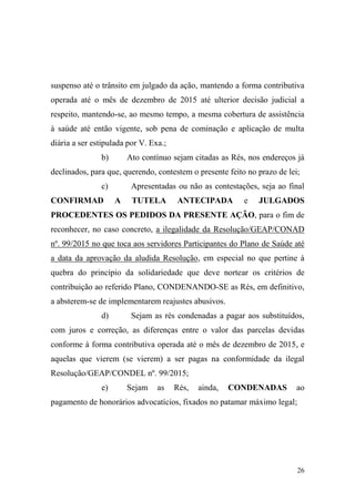 26
suspenso até o trânsito em julgado da ação, mantendo a forma contributiva
operada até o mês de dezembro de 2015 até ulterior decisão judicial a
respeito, mantendo-se, ao mesmo tempo, a mesma cobertura de assistência
à saúde até então vigente, sob pena de cominação e aplicação de multa
diária a ser estipulada por V. Exa.;
b) Ato contínuo sejam citadas as Rés, nos endereços já
declinados, para que, querendo, contestem o presente feito no prazo de lei;
c) Apresentadas ou não as contestações, seja ao final
CONFIRMAD A TUTELA ANTECIPADA e JULGADOS
PROCEDENTES OS PEDIDOS DA PRESENTE AÇÃO, para o fim de
reconhecer, no caso concreto, a ilegalidade da Resolução/GEAP/CONAD
nº. 99/2015 no que toca aos servidores Participantes do Plano de Saúde até
a data da aprovação da aludida Resolução, em especial no que pertine à
quebra do princípio da solidariedade que deve nortear os critérios de
contribuição ao referido Plano, CONDENANDO-SE as Rés, em definitivo,
a absterem-se de implementarem reajustes abusivos.
d) Sejam as rés condenadas a pagar aos substituídos,
com juros e correção, as diferenças entre o valor das parcelas devidas
conforme à forma contributiva operada até o mês de dezembro de 2015, e
aquelas que vierem (se vierem) a ser pagas na conformidade da ilegal
Resolução/GEAP/CONDEL nº. 99/2015;
e) Sejam as Rés, ainda, CONDENADAS ao
pagamento de honorários advocatícios, fixados no patamar máximo legal;
 