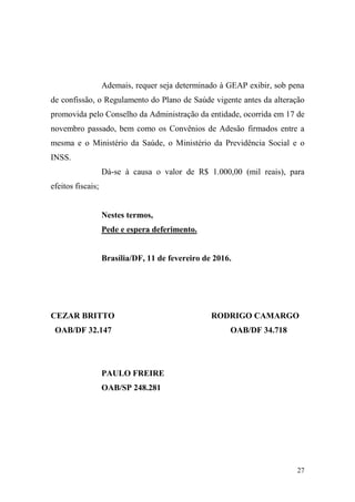 27
Ademais, requer seja determinado à GEAP exibir, sob pena
de confissão, o Regulamento do Plano de Saúde vigente antes da alteração
promovida pelo Conselho da Administração da entidade, ocorrida em 17 de
novembro passado, bem como os Convênios de Adesão firmados entre a
mesma e o Ministério da Saúde, o Ministério da Previdência Social e o
INSS.
Dá-se à causa o valor de R$ 1.000,00 (mil reais), para
efeitos fiscais;
Nestes termos,
Pede e espera deferimento.
Brasília/DF, 11 de fevereiro de 2016.
CEZAR BRITTO
OAB/DF 32.147
RODRIGO CAMARGO
OAB/DF 34.718
PAULO FREIRE
OAB/SP 248.281
 