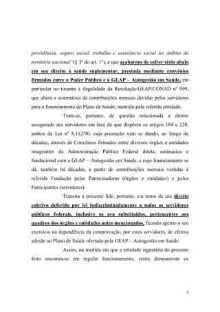 3
previdência, seguro social, trabalho e assistência social no âmbito do
território nacional”(§ 3º do art. 1º), e que acabaram de sofrer sério abalo
em seu direito à saúde suplementar, prestada mediante convênios
firmados entre o Poder Público e a GEAP – Autogestão em Saúde, em
particular no tocante à ilegalidade da Resolução/GEAP/CONAD nº 099,
que altera a sistemática de contribuições mensais devidas pelos servidores
para o financiamento do Plano de Saúde, mantido pela referida entidade.
Trata-se, portanto, de questão relacionada a direito
assegurado aos servidores em face do que dispõem os artigos 184 e 230,
ambos da Lei nº 8.112/90, cuja prestação vem se dando, ao longo de
décadas, através de Convênios firmados entre diversos órgãos e entidades
integrantes da Administração Pública Federal direta, autárquica e
fundacional com a GEAP – Autogestão em Saúde, e cujo financiamento se
dá, também há décadas, a partir de contribuições mensais vertidas à
referida Fundação pelas Patrocinadoras (órgãos e entidades) e pelos
Participantes (servidores).
Transita a presente lide, portanto, em torno de um direito
coletivo deferido por lei indiscriminadamente a todos os servidores
públicos federais, inclusive os ora substituídos, pertencentes aos
quadros dos órgãos e entidades antes mencionados, ficando apenas o seu
exercício na dependência da comprovação, por estes servidores, de efetiva
adesão ao Plano de Saúde ofertado pela GEAP – Autogestão em Saúde.
Assim, na medida em que a entidade signatária do presente
feito encontra-se em regular funcionamento, como demonstram os
 