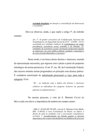 5
sociedade brasileira em direção a consolidação da democracia
e socialismo.”
Deve-se observar, ainda, o que expõe o artigo 5º, do referido
estatuto:
Art. 5º. O quadro associativo da Confederação Nacional dos
Trabalhadores em Seguridade Social da CUT – CNTSS – CUT é
constituído por entidades sindicais de trabalhadores da saúde,
previdência, assistência social, trabalho e do Sistema “S”
(entidades de assistência social e formação profissional ligadas
às empresas), do setor público federal, estadual e municipal e
do setor privado filantrópico e lucrativo.”
Deste modo, é em busca destes direitos e interesses, munida
da representação necessária, que ingressa com o pleito a partir do propósito
teleológico da norma permissiva. O art. 8º, inc. III, da Constituição Federal,
não encerra somente norma programática ou princípio sem alcance prático.
É verdadeira autorização de substituição processual ex lege, para toda a
categoria. Ei-lo:
“III – ao sindicato cabe a defesa dos direitos e interesses
coletivos ou individuais da categoria, inclusive em questões
judiciais ou administrativas.”
No mesmo processo, o voto do E. Ministro CELSO DE
MELLO põe em relevo a importância da matéria nos tempos atuais:
“(MS nº. 20.936-DF-TP-STF, voto do E. Ministro Celso Mello,
DJU 11.09.92) A nova Constituição do Brasil, ao deferir o
direito de ação às entidades civis e associações comunitárias,
acentuou o reconhecimento do Estado quanto à decisiva
importância dos corpos intermediários na dinâmica do processo
 