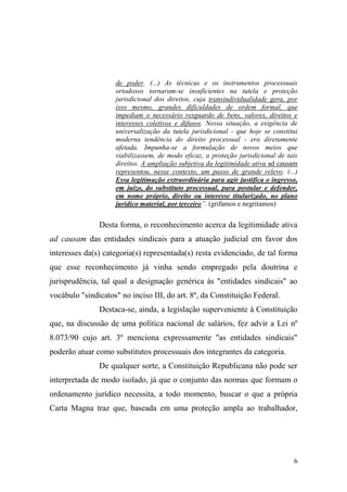 6
de poder. (...) As técnicas e os instrumentos processuais
ortodoxos tornaram-se insuficientes na tutela e proteção
jurisdicional dos direitos, cuja transindividualidade gera, por
isso mesmo, grandes dificuldades de ordem formal, que
impediam o necessário resguardo de bens, valores, direitos e
interesses coletivos e difusos. Nessa situação, a exigência de
universalização da tutela jurisdicional - que hoje se constitui
moderna tendência do direito processual - era diretamente
afetada. Impunha-se a formulação de novos meios que
viabilizassem, de modo eficaz, a proteção jurisdicional de tais
direitos. A ampliação subjetiva da legitimidade ativa ad causam
representou, nesse contexto, um passo de grande relevo. (...)
Essa legitimação extraordinária para agir justifica o ingresso,
em juízo, do substituto processual, para postular e defender,
em nome próprio, direito ou interesse titularizado, no plano
jurídico material, por terceiro”. (grifamos e negritamos)
Desta forma, o reconhecimento acerca da legitimidade ativa
ad causam das entidades sindicais para a atuação judicial em favor dos
interesses da(s) categoria(s) representada(s) resta evidenciado, de tal forma
que esse reconhecimento já vinha sendo empregado pela doutrina e
jurisprudência, tal qual a designação genérica às "entidades sindicais" ao
vocábulo "sindicatos" no inciso III, do art. 8º, da Constituição Federal.
Destaca-se, ainda, a legislação superveniente à Constituição
que, na discussão de uma política nacional de salários, fez advir a Lei nº
8.073/90 cujo art. 3º menciona expressamente "as entidades sindicais"
poderão atuar como substitutos processuais dos integrantes da categoria.
De qualquer sorte, a Constituição Republicana não pode ser
interpretada de modo isolado, já que o conjunto das normas que formam o
ordenamento jurídico necessita, a todo momento, buscar o que a própria
Carta Magna traz que, baseada em uma proteção ampla ao trabalhador,
 