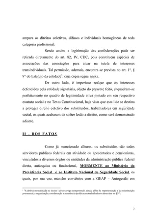 7
ampara os direitos coletivos, difusos e individuais homogêneos de toda
categoria profissional.
Sendo assim, a legitimação das confederações pode ser
retirada diretamente do art. 82, IV, CDC, pois constituem espécies de
associações das associações para atuar na tutela de interesses
transindividuais. Tal permissão, ademais, encontra-se prevista no art. 1º, §
9° do Estatuto da entidade1
, cuja cópia segue anexa.
De outro lado, é imperioso realçar que os interesses
defendidos pela entidade signatária, objeto do presente feito, enquadram-se
perfeitamente no quadro de legitimidade ativa pintado em seu respectivo
estatuto social e no Texto Constitucional, haja vista que esta lide se destina
a proteger direito coletivo dos substituídos, trabalhadores em seguridade
social, os quais acabaram de sofrer lesão a direito, como será demonstrado
adiante.
II – DOS FATOS
Como já mencionado alhures, os substituídos são todos
servidores públicos federais em atividade ou aposentados e pensionistas,
vinculados a diversos órgãos ou entidades da administração pública federal
direta, autárquica ou fundacional, MORMENTE ao Ministério da
Previdência Social e ao Instituto Nacional de Seguridade Social, os
quais, por sua vez, mantêm convênios com a GEAP – Autogestão em
1 “A defesa mencionada no inciso I deste artigo compreende, ainda, além da representação e da substituição
processual, a organização, coordenação e assistência jurídica aos trabalhadores descritos no §3º”.
 