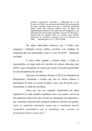 9
jurídicos efetivamente celebrados e publicados até 12 de
fevereiro de 2006 e que possuam autorização de funcionamento
do órgão regulador, sendo certo que os convênios celebrados
depois dessa data somente poderão sê-lo na forma da
regulamentação específica sobre patrocínio de autogestões, a ser
publicada pelo mesmo órgão regulador, no prazo de 180 (cento e
oitenta) dias da vigência desta Lei, normas essas também
aplicáveis aos convênios existentes até 12 de fevereiro de
2006; (Incluído pela Lei nº 11.302 de 2006)
Do artigo supracitado conclui-se que a União, suas
autarquias e fundações devem celebrar convênios com entidades de
Autogestão por elas patrocinadas, como é o caso da GEAP – Autogestão
em Saúde.
E mais, ainda segundo o mesmo artigo, a União se
responsabiliza em pagar parte do convênio dos planos oferecidos pela
GEAP, o que corresponde aos valores que seriam ressarcidos parcialmente
do valor despendido pelo servidor.
Para tanto, foi editada a Portaria nº 625/12 do Ministério do
Planejamento, Orçamento e Gestão, que fixa os valores relativos à
participação da União no custeio do plano, o que varia de acordo com a
remuneração e a idade dos servidores.
Estes, por sua vez, enquanto beneficiários do plano
suplementar de saúde, também contribuem para o seu custeio, através de
um pagamento mensal fixo que consiste na consignação em pagamento e
que, conforme a cláusula nona, parágrafo quinto do convênio em questão,
“pode ser atualizado anualmente, sempre que a reavaliação atuarial
recomendar, garantindo-se que a atualização não ocorrerá em
periodicidade inferior a doze meses” .
 