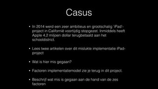 Casus
• In 2014 werd een zeer ambitieus en grootschalig ’iPad’-
project in Californië voortijdig stopgezet. Inmiddels heeft
Apple 4,2 miljoen dollar terugbetaald aan het
schooldistrict.
• Lees twee artikelen over dit mislukte implementatie iPad-
project
• Wat is hier mis gegaan?
• Factoren implementatiemodel zie je terug in dit project.
• Beschrijf wat mis is gegaan aan de hand van de zes
factoren
 