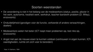 Soorten weerstanden
• De verandering is niet in het belang van de medewerkers (status, positie, plezier in
het werk, autonomie, kwaliteit werk, werkdruk, teacher bandwith problem (D. Wiley),
enzovoorts)
• Onduidelijkheid (gevolgen voor de functie, verkeerde of andere verwachtingen,
doelen)
• Medewerkers weten het beter (ICT roept meer problemen op, lost niks op,
enzovoorts)
• Angst niet aan de nieuwe eisen te kunnen voldoen (vertrouwen in eigen kunnen, ICT-
vaardigheden, ruimte om zich voor te bereiden)
Naar: H. Nathans, 1994
 