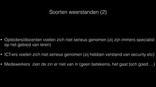 Soorten weerstanden (2)
• Opleiders/docenten voelen zich niet serieus genomen (zij zijn immers specialist
op het gebied van leren)
• ICT-ers voelen zich niet serieus genomen (zij hebben verstand van security etc)
• Medewerkers zien de zin er niet van in (geen betekenis, het gaat toch goed….)
 