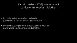 Van den Akker (2006): meerderheid
curriculuminnovaties mislukken
• inconsistenties tussen het bedoelde,
geïmplementeerde en bereikte curriculum
• overambitieuze plannen, onrealistische deadlines
en te weinig investeringen in docenten.
 