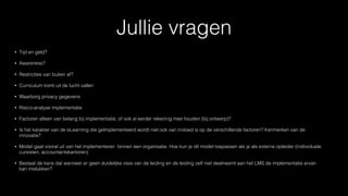 Jullie vragen
• Tijd en geld?
• Awareness?
• Restricties van buiten af?
• Curriculum komt uit de lucht vallen
• Waarborg privacy gegevens
• Risico-analyse implementatie
• Factoren alleen van belang bij implementatie, of ook al eerder rekening mee houden (bij ontwerp)?
• Is het karakter van de eLearning die geïmplementeerd wordt niet ook van invloed is op de verschillende factoren? Kenmerken van de
innovatie?
• Model gaat vooral uit van het implementeren binnen een organisatie. Hoe kun je dit model toepassen als je als externe opleider (indiividuele
cursisten, accountantskantoren)
• Bestaat de kans dat wanneer er geen duidelijke visie van de leiding en de leiding zelf niet deelneemt aan het LMS de implementatie ervan
kan mislukken?
 