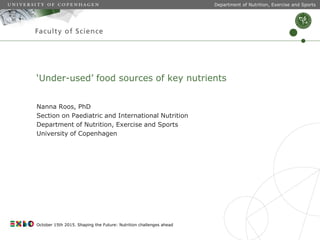 ‘Under-used’ food sources of key nutrients
Nanna Roos, PhD
Section on Paediatric and International Nutrition
Department of Nutrition, Exercise and Sports
University of Copenhagen
Department of Nutrition, Exercise and Sports
October 15th 2015. Shaping the Future: Nutrition challenges ahead
 