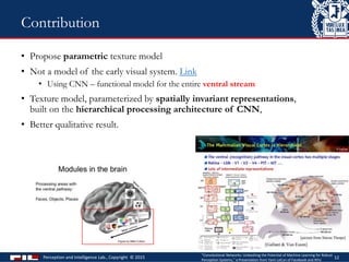 • Propose parametric texture model
• Not a model of the early visual system. Link
• Using CNN – functional model for the entire ventral stream
• Texture model, parameterized by spatially invariant representations,
built on the hierarchical processing architecture of CNN,
• Better qualitative result.
Perception and Intelligence Lab., Copyright © 2015 12
Contribution
"Convolutional Networks: Unleashing the Potential of Machine Learning for Robust
Perception Systems," a Presentation from Yann LeCun of Facebook and NYU
 