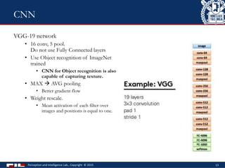 VGG-19 network
• 16 conv, 5 pool.
Do not use Fully Connected layers
• Use Object recognition of ImageNet
trained
• CNN for Object recognition is also
capable of capturing texture.
• MAX  AVG pooling
• Better gradient flow
• Weight rescale.
• Mean activation of each filter over
images and positions is equal to one.
Perception and Intelligence Lab., Copyright © 2015 13
CNN
 