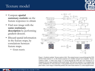 • Compute spatial
summary statistic on the
feature responses to obtain
• Find new image with the
same stationary
description by performing
gradient descent.
• Discard spatial information
in the feature maps, by
correlations between
feature maps.
• Gram matrix
Perception and Intelligence Lab., Copyright © 2015 14
Texture model
 