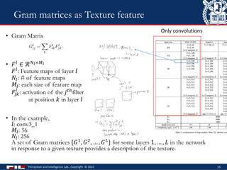 Perception and Intelligence Lab., Copyright © 2015 15
Gram matrices as Texture feature
• Gram Matrix
• 𝐹 𝑙 ∈ ℛ 𝑁 𝑙×𝑀 𝑙
𝐹 𝑙: Feature maps of layer 𝑙
𝑁𝑙: # of feature maps
𝑀𝑙: each size of feature map
𝐹𝑗𝑘
𝑙
: activation of the 𝑗 𝑡ℎfilter
at position 𝑘 in layer 𝑙
• In the example,
𝑙: conv3_1
𝑀𝑙: 56
𝑁𝑙: 256
A set of Gram matrices {𝐺1, 𝐺2, … , 𝐺 𝐿} for some layers 1, … , 𝐿 in the network
in response to a given texture provides a description of the texture.
Only convolutions
 